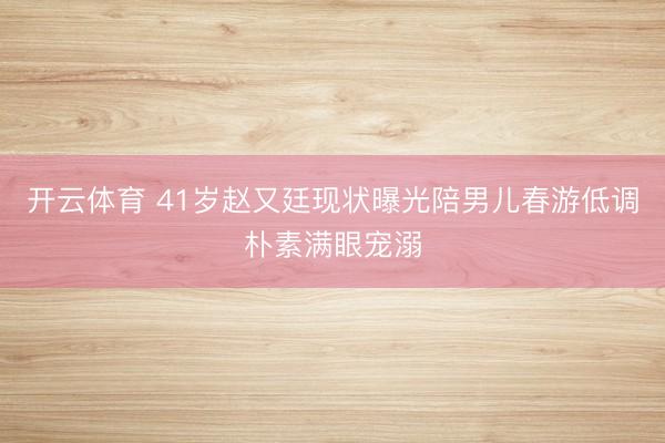开云体育 41岁赵又廷现状曝光陪男儿春游低调朴素满眼宠溺