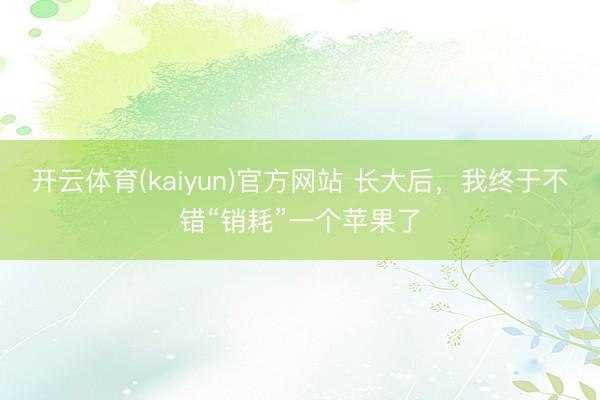 开云体育(kaiyun)官方网站 长大后，我终于不错“销耗”一个苹果了