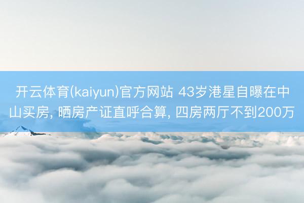 开云体育(kaiyun)官方网站 43岁港星自曝在中山买房， 晒房产证直呼合算， 四房两厅不到200万