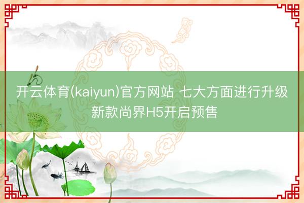 开云体育(kaiyun)官方网站 七大方面进行升级 新款尚界H5开启预售