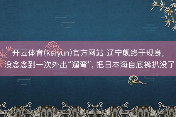 开云体育(kaiyun)官方网站 辽宁舰终于现身， 没念念到一次外出“遛弯”， 把日本海自底裤扒没了