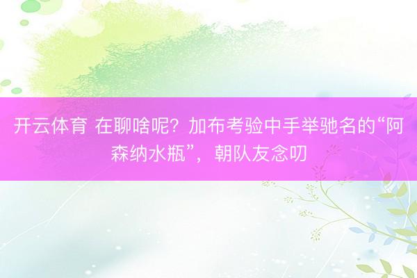 开云体育 在聊啥呢？加布考验中手举驰名的“阿森纳水瓶”，<a href=