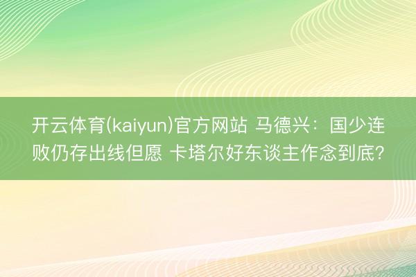 开云体育(kaiyun)官方网站 马德兴：国少连败仍存出线但愿 卡塔尔好东谈主作念到底？
