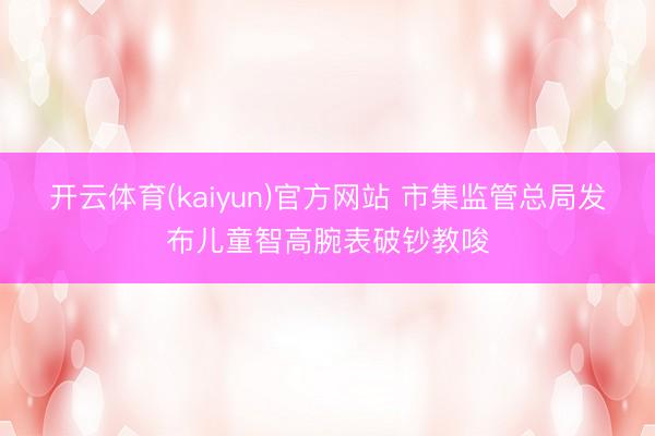 开云体育(kaiyun)官方网站 市集监管总局发布儿童智高腕表破钞教唆