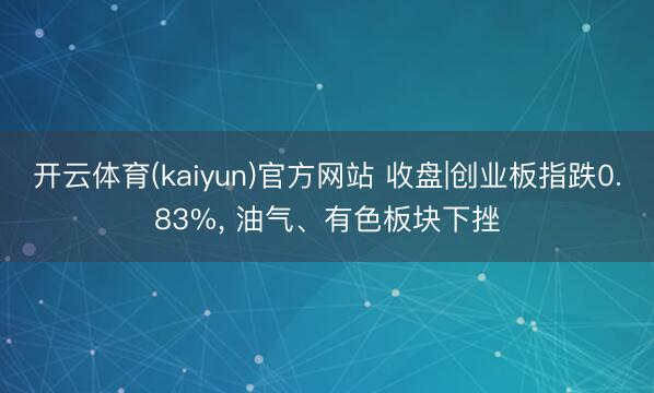 开云体育(kaiyun)官方网站 收盘|创业板指跌0.83%， 油气、有色板块下挫