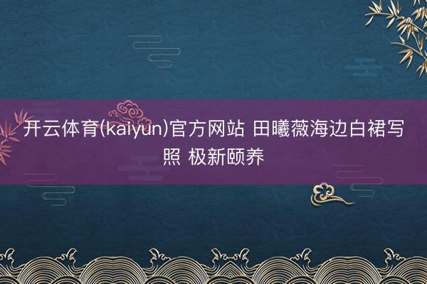 开云体育(kaiyun)官方网站 田曦薇海边白裙写照 极新颐养