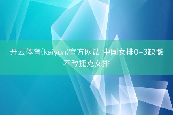 开云体育(kaiyun)官方网站 中国女排0-3缺憾不敌捷克女排