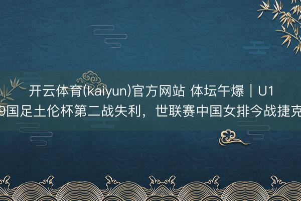 开云体育(kaiyun)官方网站 体坛午爆｜U19国足土伦杯第二战失利，世联赛中国女排今战捷克