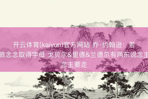 开云体育(kaiyun)官方网站 乔·约翰逊:若丛林狼念念取得字母 戈贝尔&里德&兰德尔有两东说念主要走