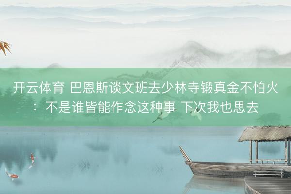 开云体育 巴恩斯谈文班去少林寺锻真金不怕火：不是谁皆能作念这种事 下次我也思去