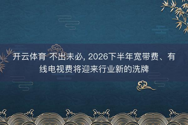开云体育 不出未必， 2026下半年宽带费、有线电视费将迎来行业新的洗牌