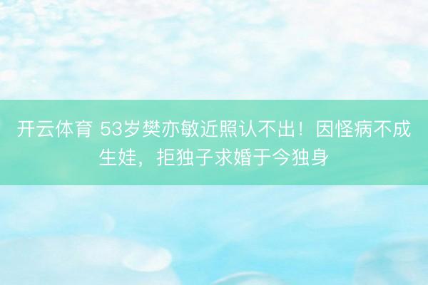 开云体育 53岁樊亦敏近照认不出！因怪病不成生娃，拒独子求婚于今独身