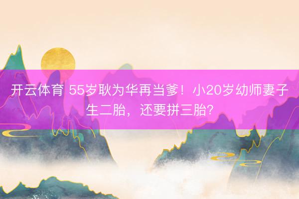 开云体育 55岁耿为华再当爹！小20岁幼师妻子生二胎，还要拼三胎？