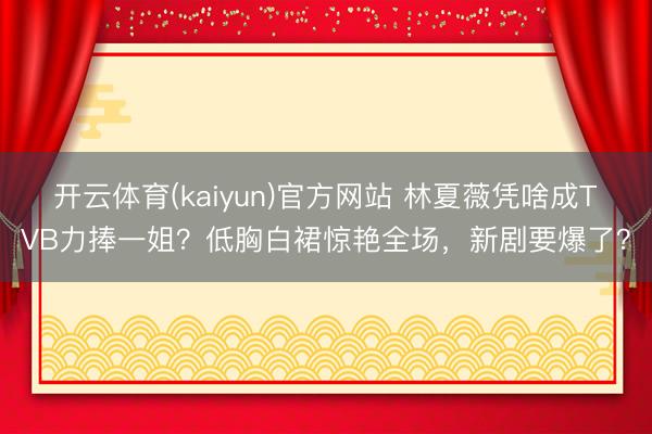 开云体育(kaiyun)官方网站 林夏薇凭啥成TVB力捧一姐？低胸白裙惊艳全场，新剧要爆了？