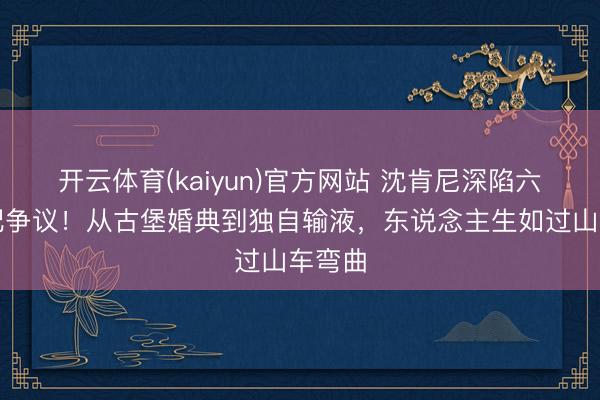 开云体育(kaiyun)官方网站 沈肯尼深陷六年婚配争议!从古堡婚典到独自输液,东说念主生如过山车弯曲