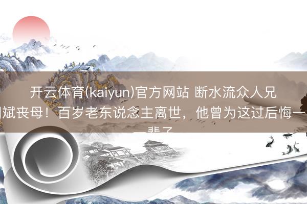 开云体育(kaiyun)官方网站 断水流众人兄林国斌丧母！百岁老东说念主离世，他曾为这过后悔一辈子