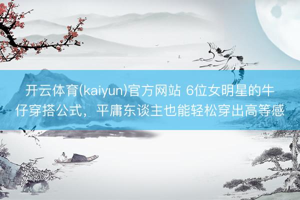 开云体育(kaiyun)官方网站 6位女明星的牛仔穿搭公式,平庸东谈主也能轻松穿出高等感