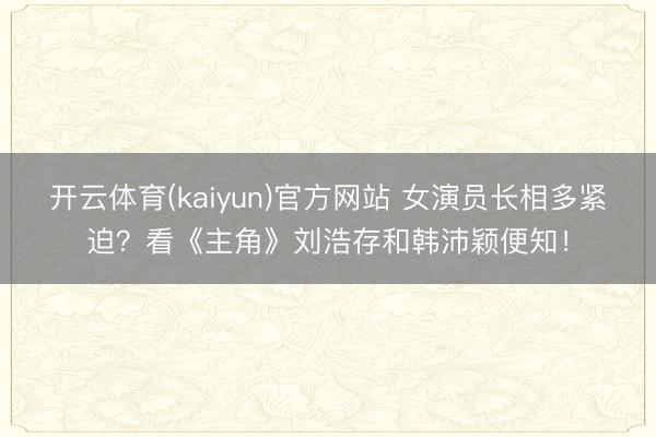 开云体育(kaiyun)官方网站 女演员长相多紧迫?看《主角》刘浩存和韩沛颖便知!