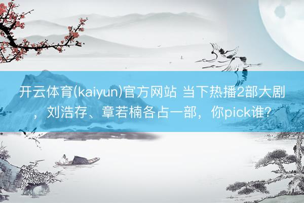 开云体育(kaiyun)官方网站 当下热播2部大剧，刘浩存、章若楠各占一部，你pick谁？