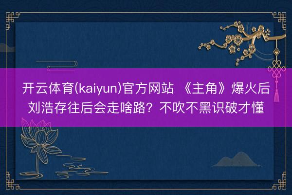 开云体育(kaiyun)官方网站 《主角》爆火后刘浩存往后会走啥路？不吹不黑识破才懂