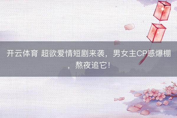 开云体育 超欲爱情短剧来袭,男女主CP感爆棚,熬夜追它!