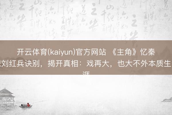 开云体育(kaiyun)官方网站 《主角》忆秦娥刘红兵诀别,揭开真相:戏再大,也大不外本质生涯