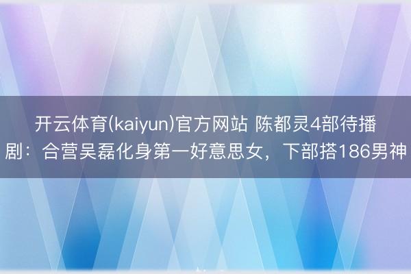 开云体育(kaiyun)官方网站 陈都灵4部待播剧：合营吴磊化身第一好意思女，下部搭186男神
