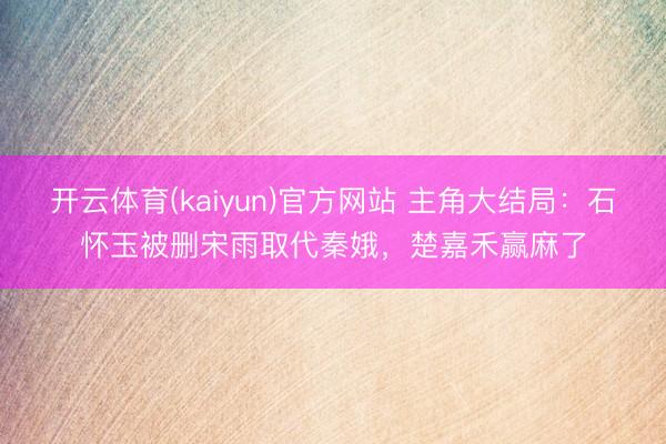 开云体育(kaiyun)官方网站 主角大结局:石怀玉被删宋雨取代秦娥,楚嘉禾赢麻了