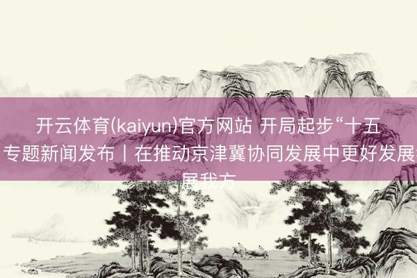 开云体育(kaiyun)官方网站 开局起步“十五五”·专题新闻发布丨在推动京津冀协同发展中更好发展我方