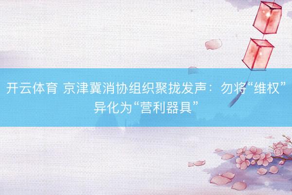 开云体育 京津冀消协组织聚拢发声：勿将“维权”异化为“营利器具”