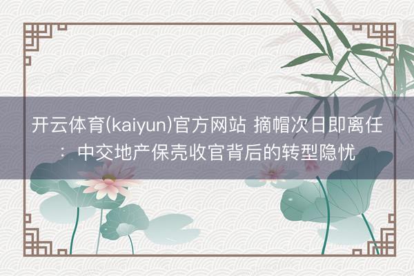 开云体育(kaiyun)官方网站 摘帽次日即离任：中交地产保壳收官背后的转型隐忧