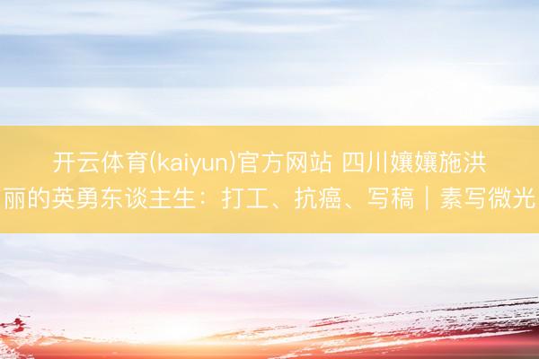 开云体育(kaiyun)官方网站 四川孃孃施洪丽的英勇东谈主生：打工、抗癌、写稿｜素写微光