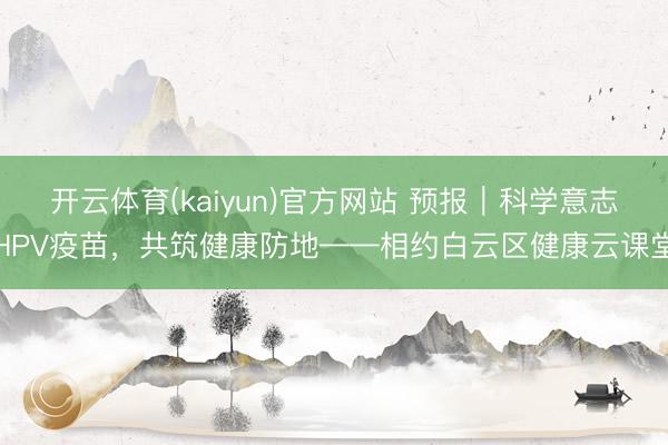 开云体育(kaiyun)官方网站 预报｜科学意志HPV疫苗，共筑健康防地——相约白云区健康云课堂