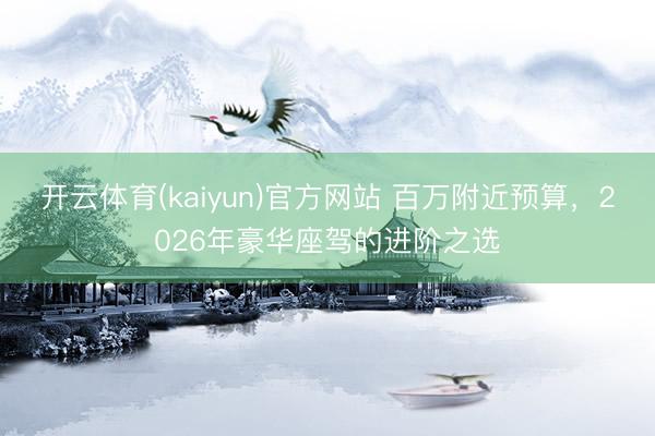 开云体育(kaiyun)官方网站 百万附近预算，2026年豪华座驾的进阶之选