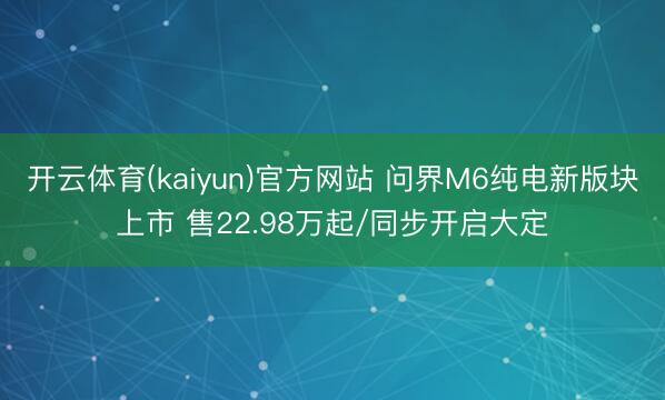 开云体育(kaiyun)官方网站 问界M6纯电新版块上市 售22.98万起/同步开启大定