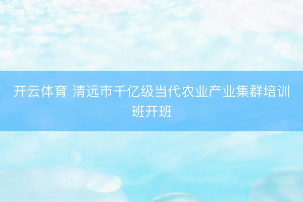 开云体育 清远市千亿级当代农业产业集群培训班开班
