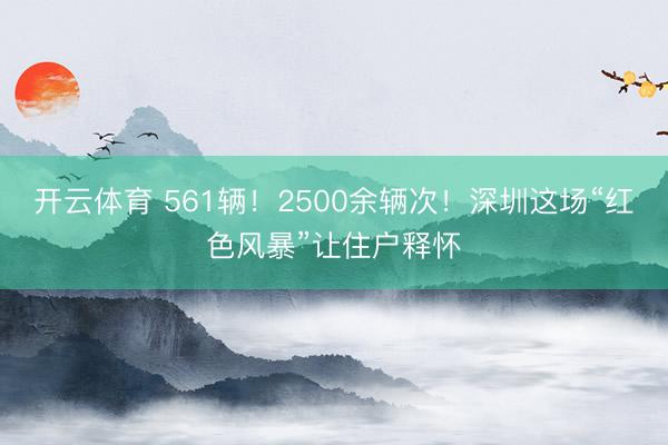 开云体育 561辆！2500余辆次！深圳这场“红色风暴”让住户释怀