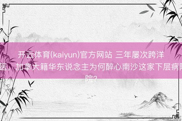 开云体育(kaiyun)官方网站 三年屡次跨洋求医，加拿大籍华东说念主为何醉心南沙这家下层病院？