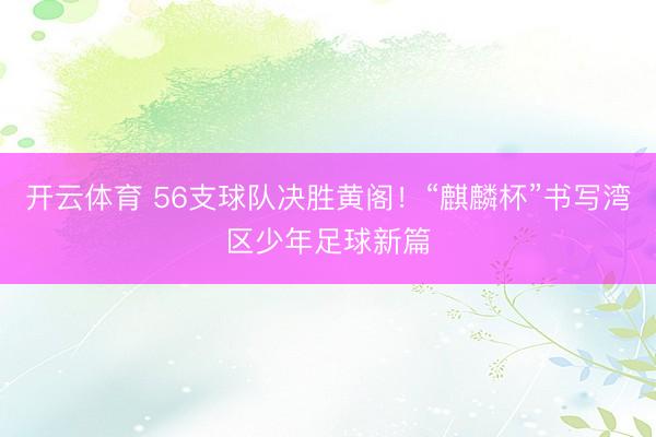 开云体育 56支球队决胜黄阁！“麒麟杯”书写湾区少年足球新篇