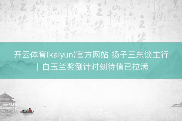 开云体育(kaiyun)官方网站 扬子三东谈主行｜白玉兰奖倒计时刻待值已拉满
