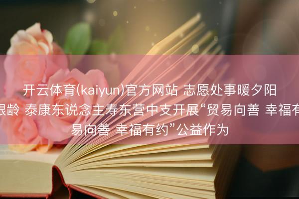 开云体育(kaiyun)官方网站 志愿处事暖夕阳 粽香情浓护银龄 泰康东说念主寿东营中支开展“贸易向善 幸福有约”公益作为
