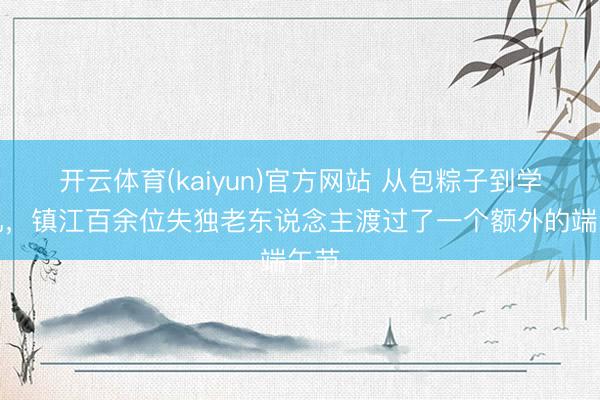 开云体育(kaiyun)官方网站 从包粽子到学手机，镇江百余位失独老东说念主渡过了一个额外的端午节