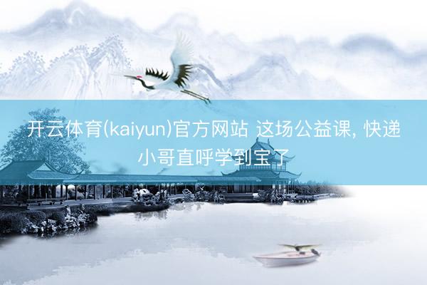 开云体育(kaiyun)官方网站 这场公益课， 快递小哥直呼学到宝了
