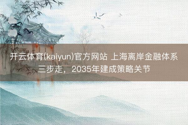 开云体育(kaiyun)官方网站 上海离岸金融体系三步走，2035年建成策略关节