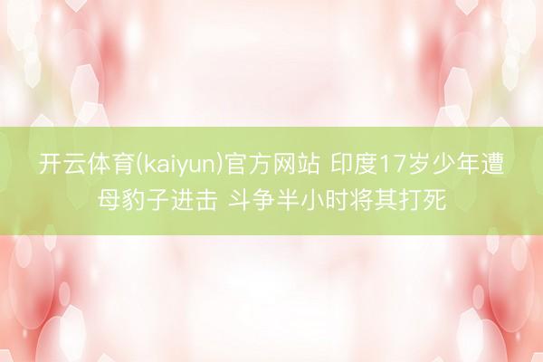 开云体育(kaiyun)官方网站 印度17岁少年遭母豹子进击 斗争半小时将其打死