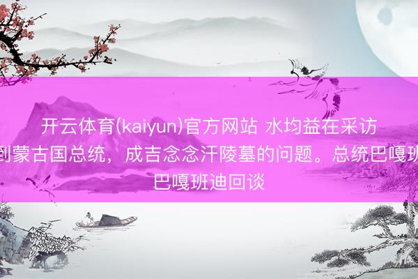 开云体育(kaiyun)官方网站 水均益在采访时，问到蒙古国总统，成吉念念汗陵墓的问题。总统巴嘎班迪回谈